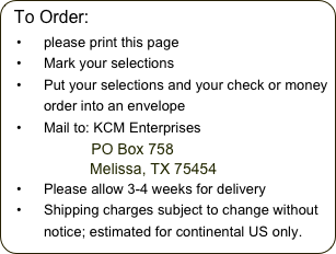 To Order:
please print this page
Mark your selections
Put your selections and your check or money order into an envelope
Mail to: KCM Enterprises             PO Box 758
                    Melissa, TX 75454
Please allow 3-4 weeks for delivery
Shipping charges subject to change without notice; estimated for continental US only.
